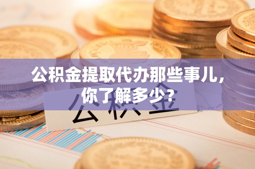 麻江公积金提取代办那些事儿，你了解多少？