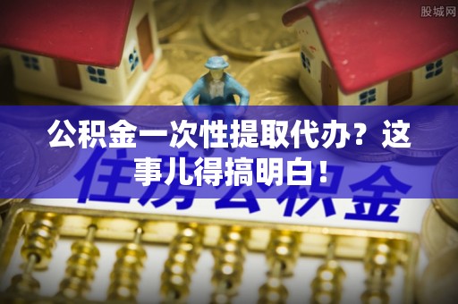 麻江公积金一次性提取代办？这事儿得搞明白！