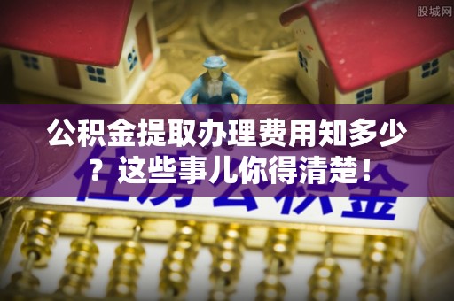 麻江公积金提取办理费用知多少？这些事儿你得清楚！