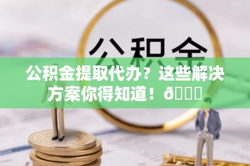 麻江公积金提取代办？这些解决方案你得知道！😎